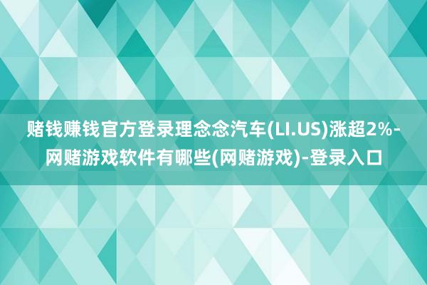 赌钱赚钱官方登录理念念汽车(LI.US)涨超2%-网赌游戏软件有哪些(网赌游戏)-登录入口