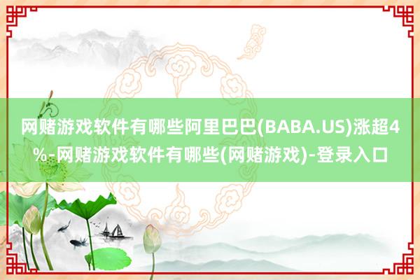 网赌游戏软件有哪些阿里巴巴(BABA.US)涨超4%-网赌游戏软件有哪些(网赌游戏)-登录入口