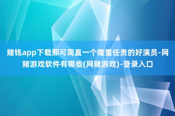 赌钱app下载那可简直一个隆重任责的好演员-网赌游戏软件有哪些(网赌游戏)-登录入口