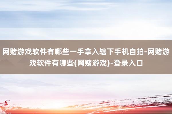 网赌游戏软件有哪些一手拿入辖下手机自拍-网赌游戏软件有哪些(网赌游戏)-登录入口