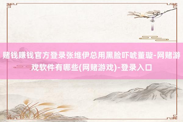 赌钱赚钱官方登录张维伊总用黑脸吓唬董璇-网赌游戏软件有哪些(网赌游戏)-登录入口