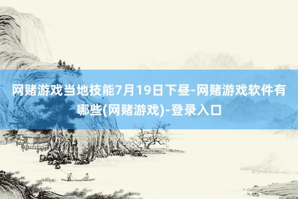 网赌游戏　　当地技能7月19日下昼-网赌游戏软件有哪些(网赌游戏)-登录入口