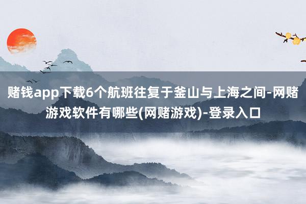 赌钱app下载6个航班往复于釜山与上海之间-网赌游戏软件有哪些(网赌游戏)-登录入口