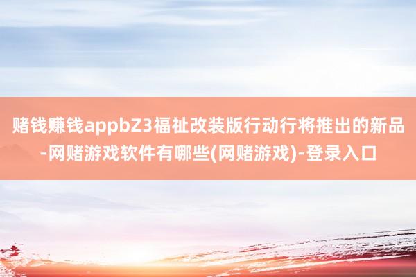 赌钱赚钱appbZ3福祉改装版行动行将推出的新品-网赌游戏软件有哪些(网赌游戏)-登录入口