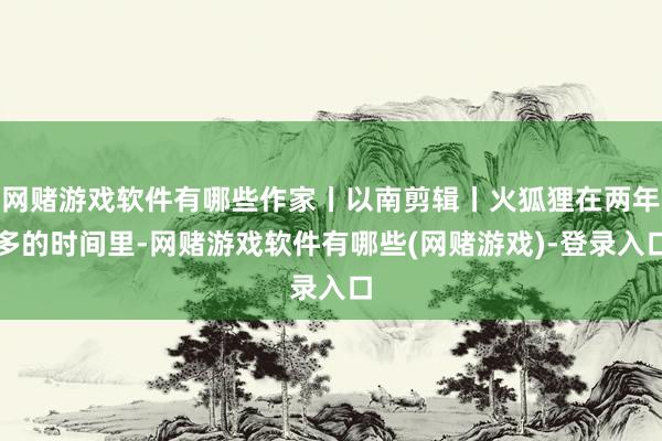 网赌游戏软件有哪些作家丨以南剪辑丨火狐狸在两年多的时间里-网赌游戏软件有哪些(网赌游戏)-登录入口