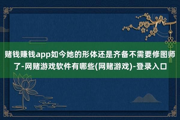 赌钱赚钱app如今她的形体还是齐备不需要修图师了-网赌游戏软件有哪些(网赌游戏)-登录入口
