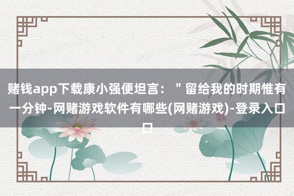 赌钱app下载康小强便坦言：＂留给我的时期惟有一分钟-网赌游戏软件有哪些(网赌游戏)-登录入口