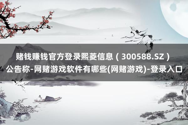 赌钱赚钱官方登录熙菱信息 ( 300588.SZ ) 公告称-网赌游戏软件有哪些(网赌游戏)-登录入口
