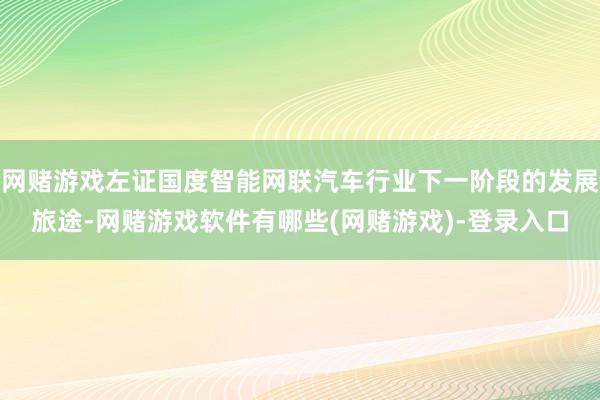 网赌游戏左证国度智能网联汽车行业下一阶段的发展旅途-网赌游戏软件有哪些(网赌游戏)-登录入口