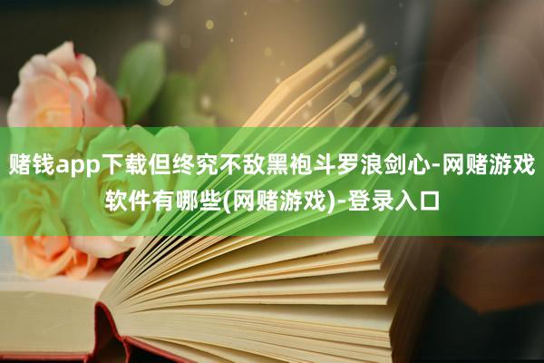 赌钱app下载但终究不敌黑袍斗罗浪剑心-网赌游戏软件有哪些(网赌游戏)-登录入口