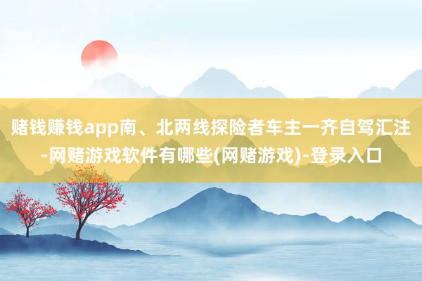 赌钱赚钱app南、北两线探险者车主一齐自驾汇注-网赌游戏软件有哪些(网赌游戏)-登录入口