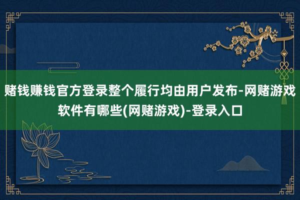 赌钱赚钱官方登录整个履行均由用户发布-网赌游戏软件有哪些(网赌游戏)-登录入口