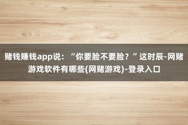 赌钱赚钱app说：“你要脸不要脸？”这时辰-网赌游戏软件有哪些(网赌游戏)-登录入口