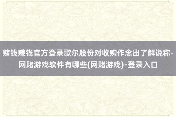 赌钱赚钱官方登录歌尔股份对收购作念出了解说称-网赌游戏软件有哪些(网赌游戏)-登录入口