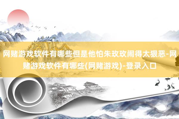 网赌游戏软件有哪些但是他怕朱玫玫闹得太狠恶-网赌游戏软件有哪些(网赌游戏)-登录入口
