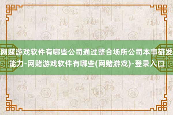 网赌游戏软件有哪些公司通过整合场所公司本事研发能力-网赌游戏软件有哪些(网赌游戏)-登录入口