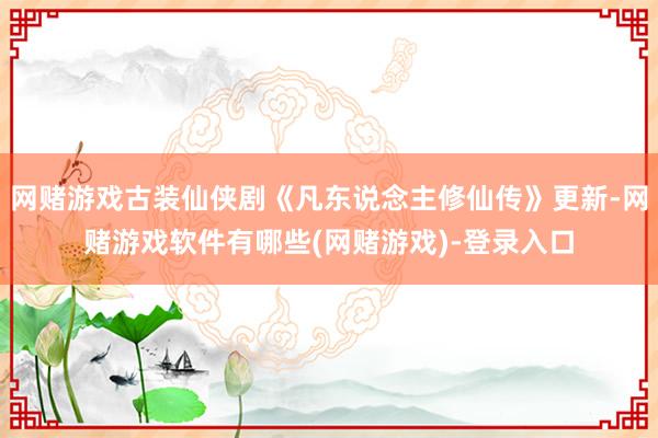 网赌游戏古装仙侠剧《凡东说念主修仙传》更新-网赌游戏软件有哪些(网赌游戏)-登录入口