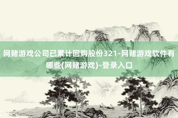 网赌游戏公司已累计回购股份321-网赌游戏软件有哪些(网赌游戏)-登录入口