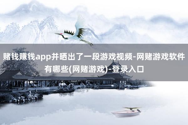 赌钱赚钱app并晒出了一段游戏视频-网赌游戏软件有哪些(网赌游戏)-登录入口