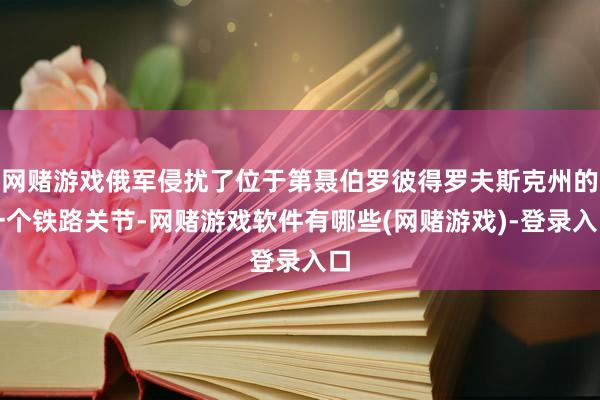网赌游戏俄军侵扰了位于第聂伯罗彼得罗夫斯克州的一个铁路关节-网赌游戏软件有哪些(网赌游戏)-登录入口