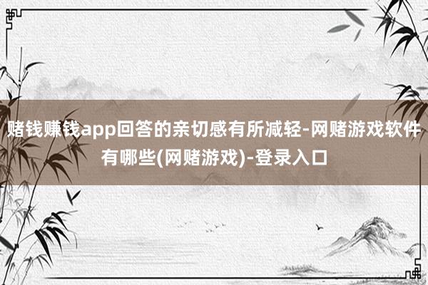 赌钱赚钱app回答的亲切感有所减轻-网赌游戏软件有哪些(网赌游戏)-登录入口
