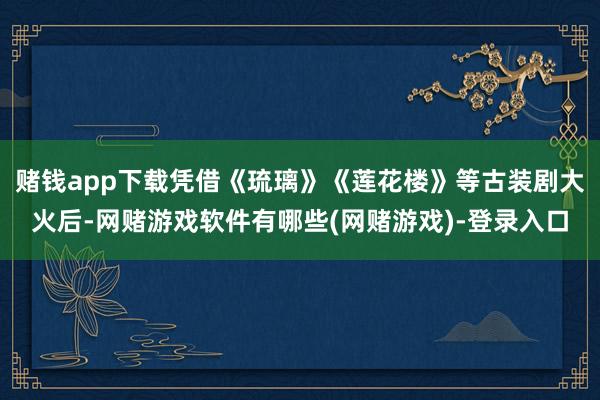 赌钱app下载凭借《琉璃》《莲花楼》等古装剧大火后-网赌游戏软件有哪些(网赌游戏)-登录入口