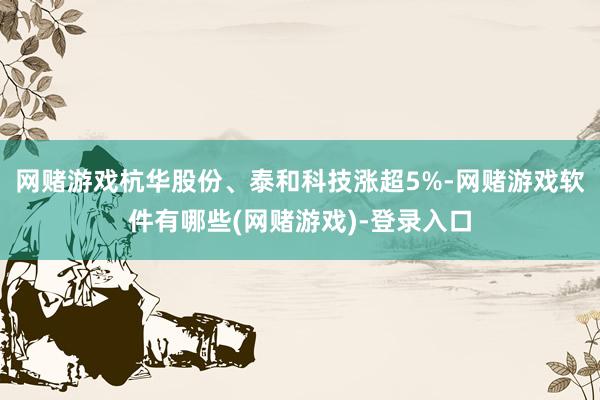 网赌游戏杭华股份、泰和科技涨超5%-网赌游戏软件有哪些(网赌游戏)-登录入口
