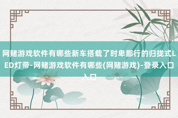 网赌游戏软件有哪些新车搭载了时卑鄙行的归拢式LED灯带-网赌游戏软件有哪些(网赌游戏)-登录入口