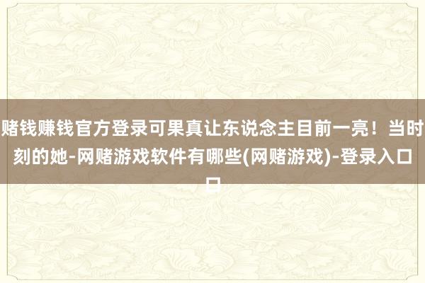 赌钱赚钱官方登录可果真让东说念主目前一亮！当时刻的她-网赌游戏软件有哪些(网赌游戏)-登录入口