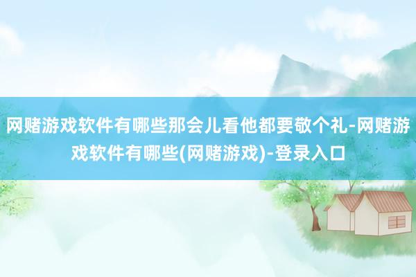 网赌游戏软件有哪些那会儿看他都要敬个礼-网赌游戏软件有哪些(网赌游戏)-登录入口