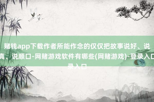 赌钱app下载作者所能作念的仅仅把故事说好、说真、说顺口-网赌游戏软件有哪些(网赌游戏)-登录入口