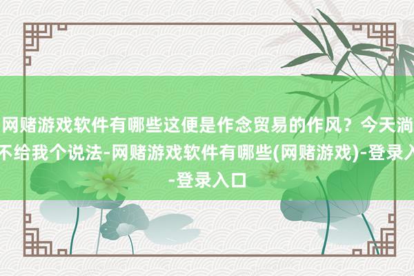 网赌游戏软件有哪些这便是作念贸易的作风？今天淌若不给我个说法-网赌游戏软件有哪些(网赌游戏)-登录入口