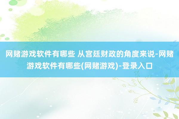 网赌游戏软件有哪些 从宫廷财政的角度来说-网赌游戏软件有哪些(网赌游戏)-登录入口