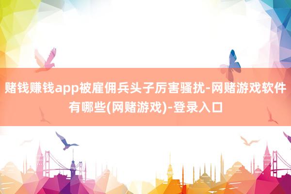 赌钱赚钱app被雇佣兵头子厉害骚扰-网赌游戏软件有哪些(网赌游戏)-登录入口