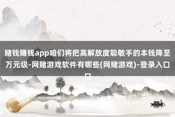 赌钱赚钱app咱们将把高解放度聪敏手的本钱降至万元级-网赌游戏软件有哪些(网赌游戏)-登录入口
