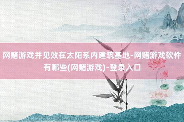 网赌游戏并见效在太阳系内建筑基地-网赌游戏软件有哪些(网赌游戏)-登录入口