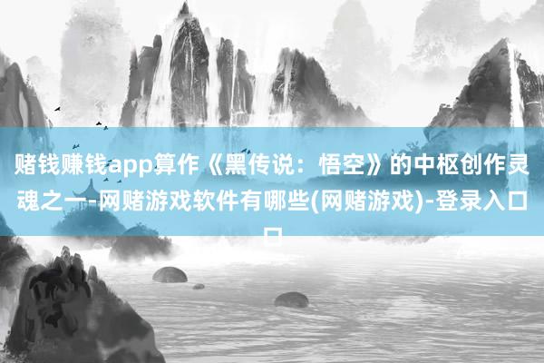 赌钱赚钱app算作《黑传说：悟空》的中枢创作灵魂之一-网赌游戏软件有哪些(网赌游戏)-登录入口