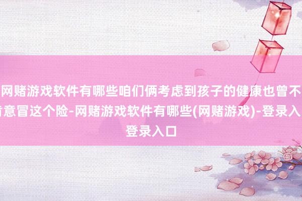 网赌游戏软件有哪些咱们俩考虑到孩子的健康也曾不肯意冒这个险-网赌游戏软件有哪些(网赌游戏)-登录入口