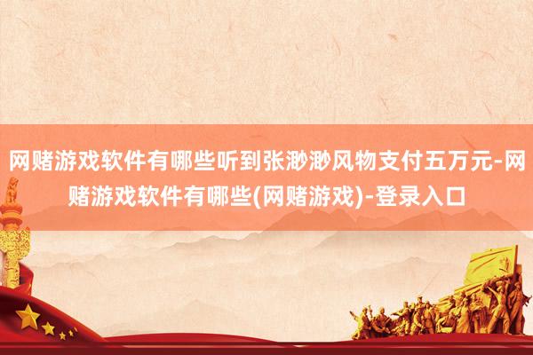 网赌游戏软件有哪些听到张渺渺风物支付五万元-网赌游戏软件有哪些(网赌游戏)-登录入口
