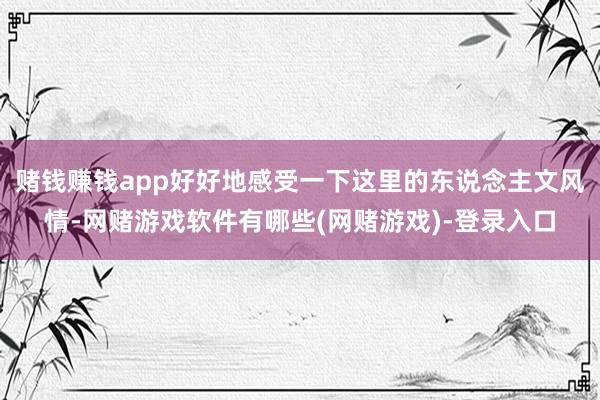 赌钱赚钱app好好地感受一下这里的东说念主文风情-网赌游戏软件有哪些(网赌游戏)-登录入口