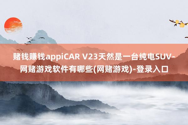 赌钱赚钱appiCAR V23天然是一台纯电SUV-网赌游戏软件有哪些(网赌游戏)-登录入口