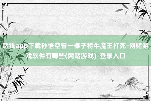 赌钱app下载孙悟空曾一棒子将牛魔王打死-网赌游戏软件有哪些(网赌游戏)-登录入口