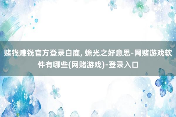 赌钱赚钱官方登录白鹿, 蟾光之好意思-网赌游戏软件有哪些(网赌游戏)-登录入口