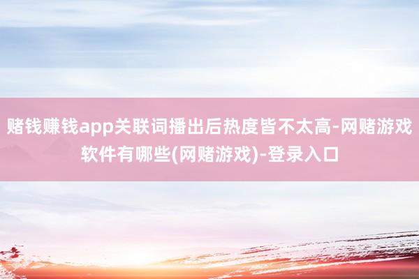 赌钱赚钱app关联词播出后热度皆不太高-网赌游戏软件有哪些(网赌游戏)-登录入口