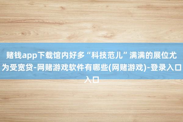 赌钱app下载馆内好多“科技范儿”满满的展位尤为受宽贷-网赌游戏软件有哪些(网赌游戏)-登录入口