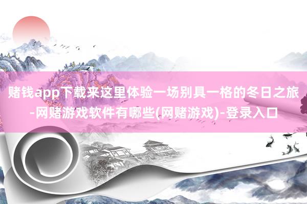 赌钱app下载来这里体验一场别具一格的冬日之旅-网赌游戏软件有哪些(网赌游戏)-登录入口
