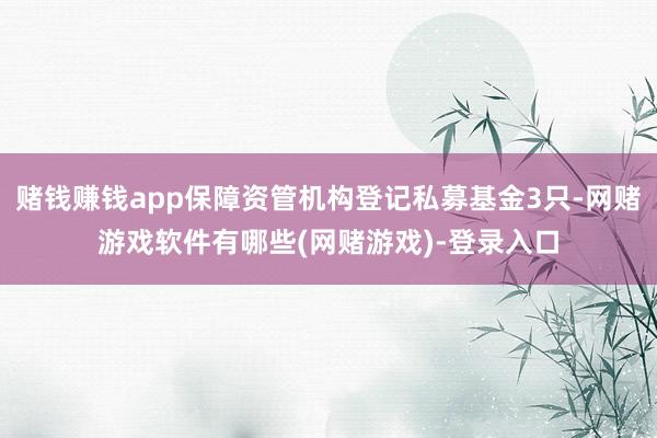 赌钱赚钱app保障资管机构登记私募基金3只-网赌游戏软件有哪些(网赌游戏)-登录入口