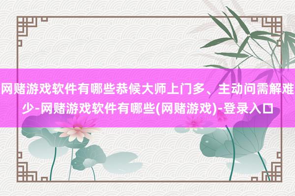 网赌游戏软件有哪些恭候大师上门多、主动问需解难少-网赌游戏软件有哪些(网赌游戏)-登录入口