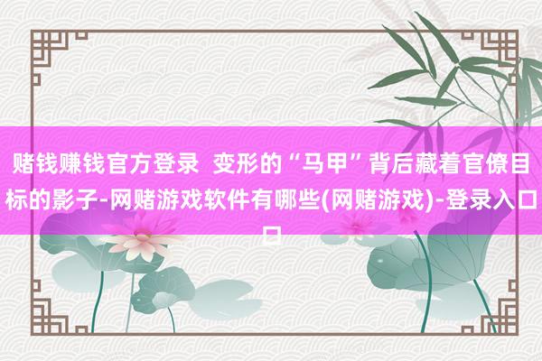 赌钱赚钱官方登录  变形的“马甲”背后藏着官僚目标的影子-网赌游戏软件有哪些(网赌游戏)-登录入口