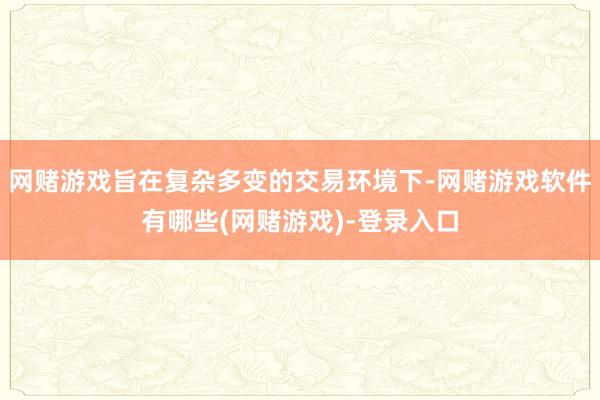 网赌游戏旨在复杂多变的交易环境下-网赌游戏软件有哪些(网赌游戏)-登录入口